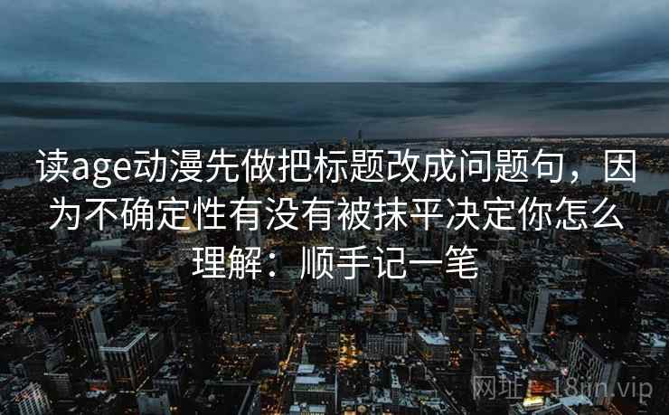 读age动漫先做把标题改成问题句，因为不确定性有没有被抹平决定你怎么理解：顺手记一笔  第2张