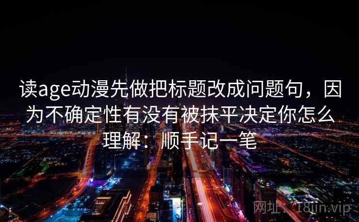 读age动漫先做把标题改成问题句，因为不确定性有没有被抹平决定你怎么理解：顺手记一笔
