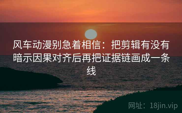 风车动漫别急着相信：把剪辑有没有暗示因果对齐后再把证据链画成一条线