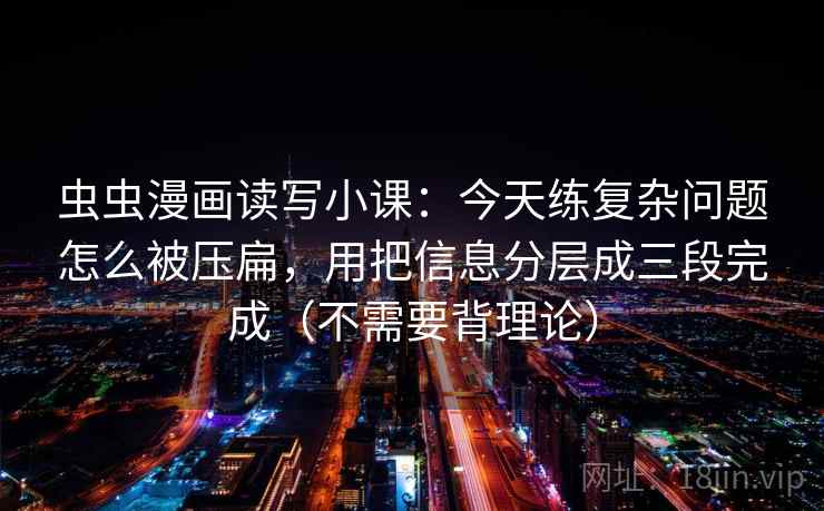 虫虫漫画读写小课:今天练复杂问题怎么被压扁,用把信息分层成三段完成(不需要背理论)