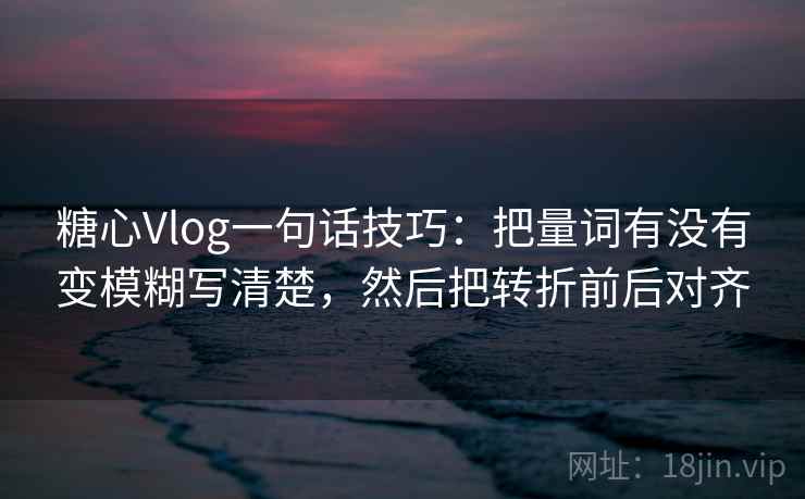 糖心Vlog一句话技巧：把量词有没有变模糊写清楚，然后把转折前后对齐