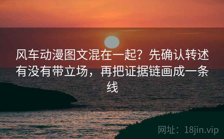 风车动漫图文混在一起?先确认转述有没有带立场,再把证据链画成一条线