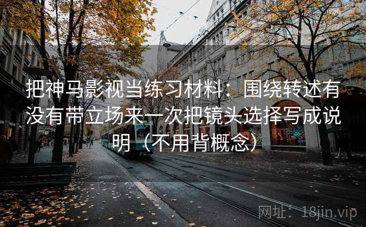把神马影视当练习材料：围绕转述有没有带立场来一次把镜头选择写成说明（不用背概念）
