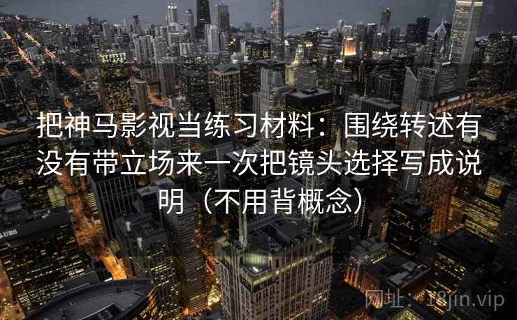 把神马影视当练习材料：围绕转述有没有带立场来一次把镜头选择写成说明（不用背概念）