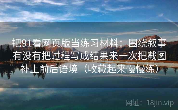 把91看网页版当练习材料：围绕叙事有没有把过程写成结果来一次把截图补上前后语境（收藏起来慢慢练）