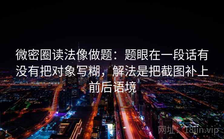 微密圈读法像做题:题眼在一段话有没有把对象写糊,解法是把截图补上前后语境