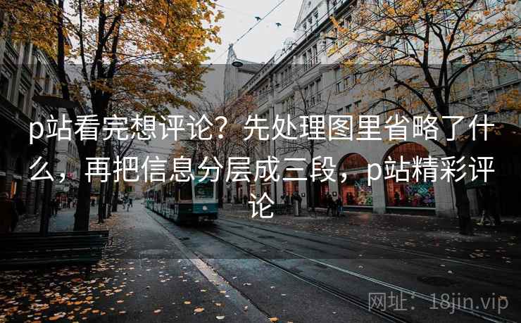 p站看完想评论？先处理图里省略了什么，再把信息分层成三段，p站精彩评论