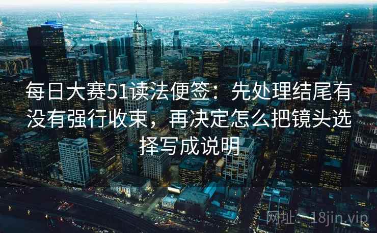 每日大赛51读法便签:先处理结尾有没有强行收束,再决定怎么把镜头选择写成说明