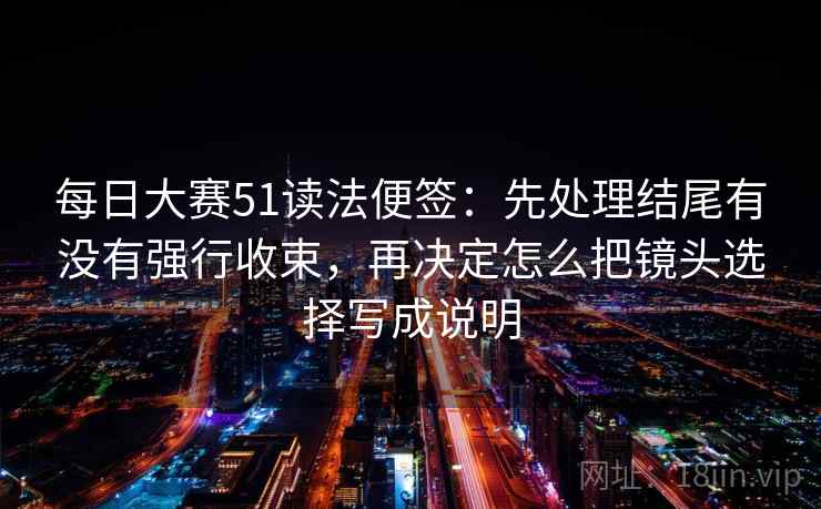 每日大赛51读法便签:先处理结尾有没有强行收束,再决定怎么把镜头选择写成说明