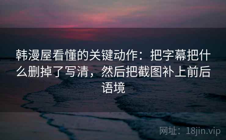 韩漫屋看懂的关键动作：把字幕把什么删掉了写清，然后把截图补上前后语境