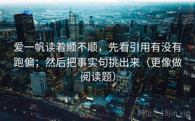 爱一帆读着顺不顺，先看引用有没有跑偏；然后把事实句挑出来（更像做阅读题）